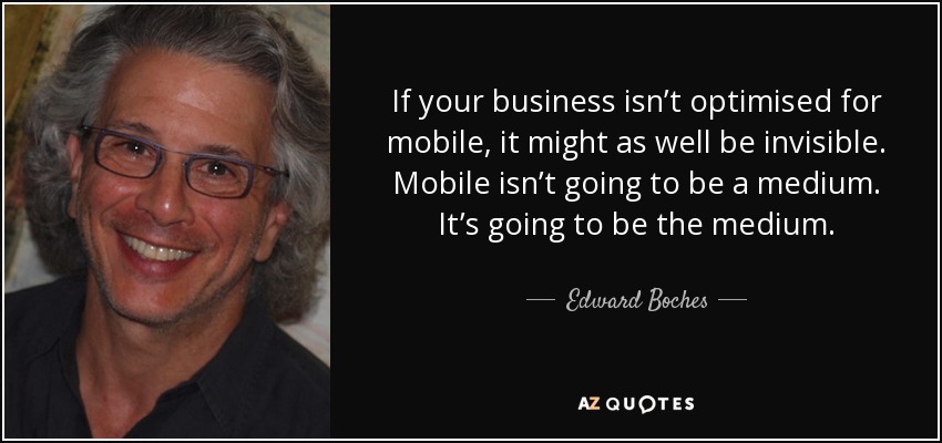 If your business isn’t optimised for mobile, it might as well be invisible. Mobile isn’t going to be a medium. It’s going to be the medium. - Edward Boches