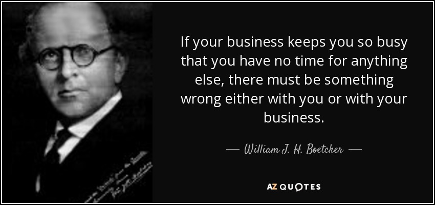 If your business keeps you so busy that you have no time for anything else, there must be something wrong either with you or with your business. - William J. H. Boetcker