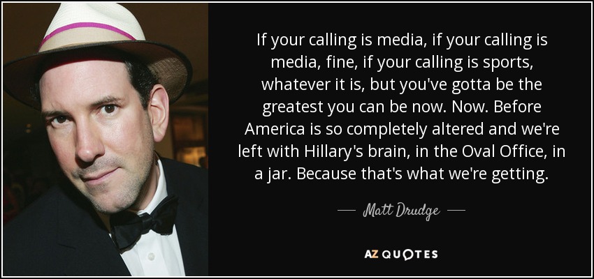 If your calling is media, if your calling is media, fine, if your calling is sports, whatever it is, but you've gotta be the greatest you can be now. Now. Before America is so completely altered and we're left with Hillary's brain, in the Oval Office, in a jar. Because that's what we're getting. - Matt Drudge