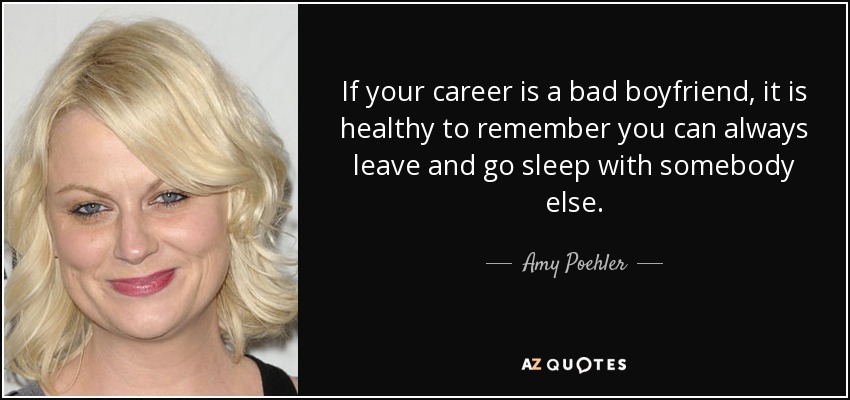 If your career is a bad boyfriend, it is healthy to remember you can always leave and go sleep with somebody else. - Amy Poehler