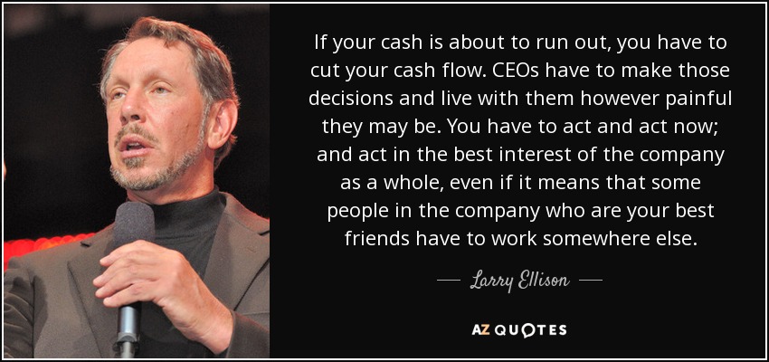 If your cash is about to run out, you have to cut your cash flow. CEOs have to make those decisions and live with them however painful they may be. You have to act and act now; and act in the best interest of the company as a whole, even if it means that some people in the company who are your best friends have to work somewhere else. - Larry Ellison