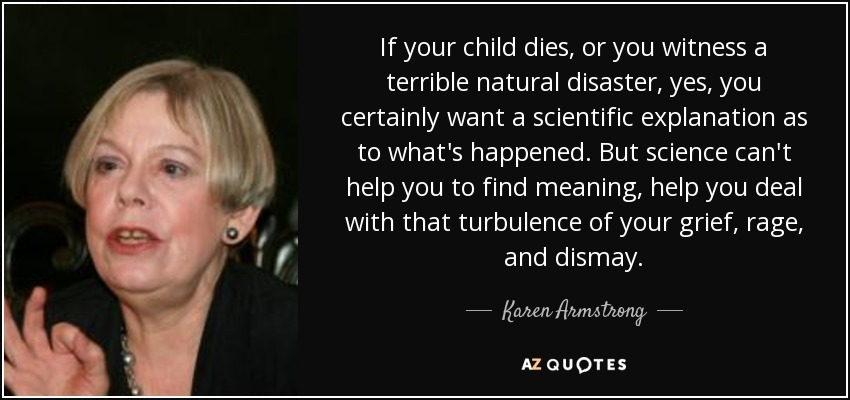 If your child dies, or you witness a terrible natural disaster, yes, you certainly want a scientific explanation as to what's happened. But science can't help you to find meaning, help you deal with that turbulence of your grief, rage, and dismay. - Karen Armstrong