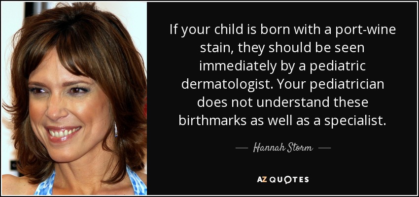 If your child is born with a port-wine stain, they should be seen immediately by a pediatric dermatologist. Your pediatrician does not understand these birthmarks as well as a specialist. - Hannah Storm