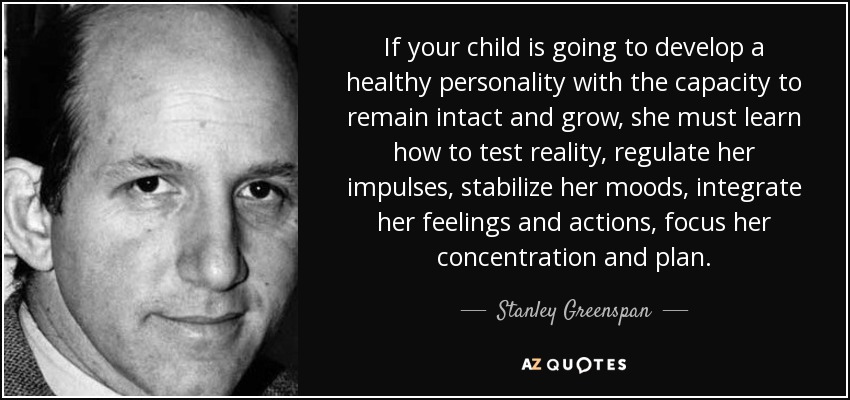 If your child is going to develop a healthy personality with the capacity to remain intact and grow, she must learn how to test reality, regulate her impulses, stabilize her moods, integrate her feelings and actions, focus her concentration and plan. - Stanley Greenspan