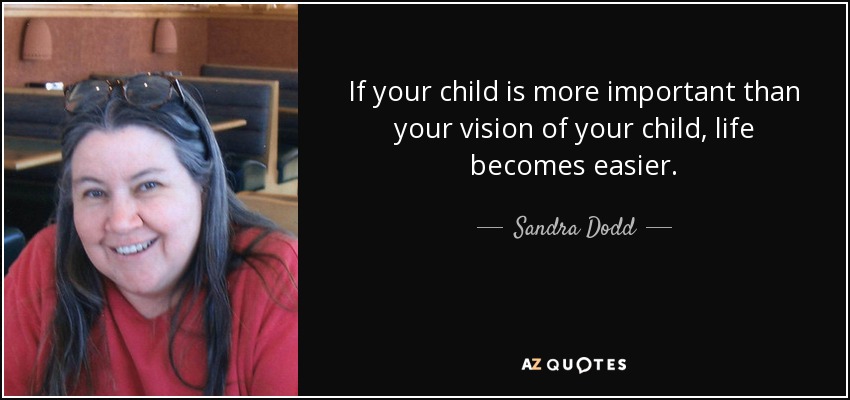 If your child is more important than your vision of your child, life becomes easier. - Sandra Dodd