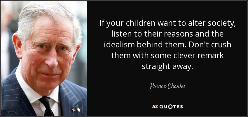 If your children want to alter society, listen to their reasons and the idealism behind them. Don't crush them with some clever remark straight away. - Prince Charles