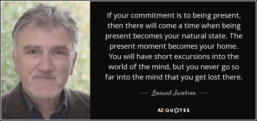 If your commitment is to being present, then there will come a time when being present becomes your natural state. The present moment becomes your home. You will have short excursions into the world of the mind, but you never go so far into the mind that you get lost there. - Leonard Jacobson
