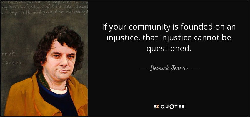 If your community is founded on an injustice, that injustice cannot be questioned. - Derrick Jensen