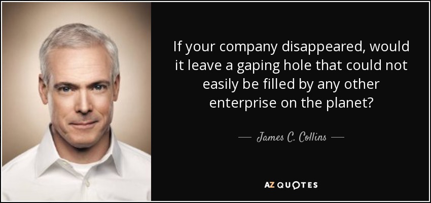 If your company disappeared, would it leave a gaping hole that could not easily be filled by any other enterprise on the planet? - James C. Collins