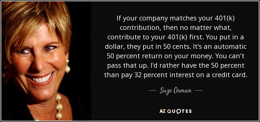 If your company matches your 401(k) contribution, then no matter what, contribute to your 401(k) first. You put in a dollar, they put in 50 cents. It's an automatic 50 percent return on your money. You can't pass that up. I'd rather have the 50 percent than pay 32 percent interest on a credit card. - Suze Orman