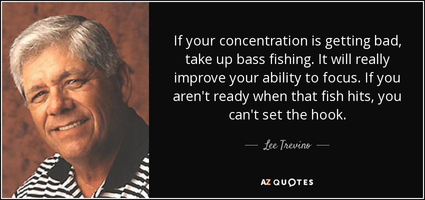 If your concentration is getting bad, take up bass fishing. It will really improve your ability to focus. If you aren't ready when that fish hits, you can't set the hook. - Lee Trevino