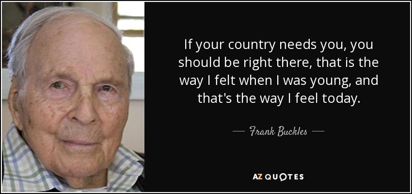 If your country needs you, you should be right there, that is the way I felt when I was young, and that's the way I feel today. - Frank Buckles