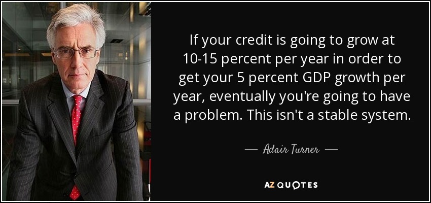 If your credit is going to grow at 10-15 percent per year in order to get your 5 percent GDP growth per year, eventually you're going to have a problem. This isn't a stable system. - Adair Turner, Baron Turner of Ecchinswell