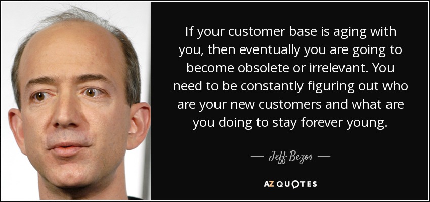 If your customer base is aging with you, then eventually you are going to become obsolete or irrelevant. You need to be constantly figuring out who are your new customers and what are you doing to stay forever young. - Jeff Bezos