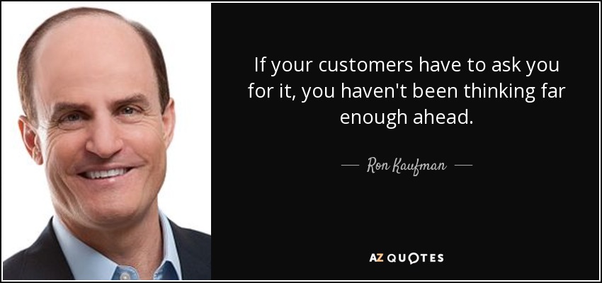 If your customers have to ask you for it, you haven't been thinking far enough ahead. - Ron Kaufman