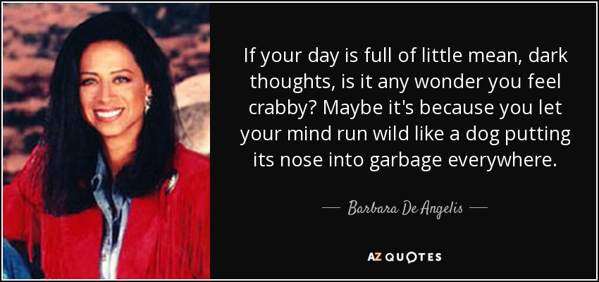 If your day is full of little mean, dark thoughts, is it any wonder you feel crabby? Maybe it's because you let your mind run wild like a dog putting its nose into garbage everywhere. - Barbara De Angelis
