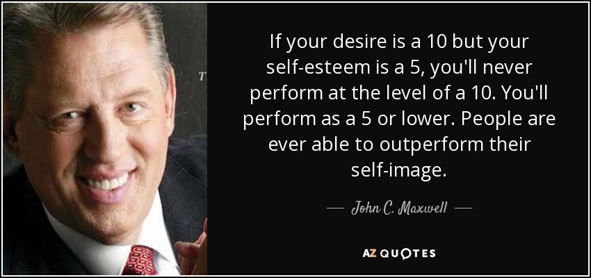 If your desire is a 10 but your self-esteem is a 5, you'll never perform at the level of a 10. You'll perform as a 5 or lower. People are ever able to outperform their self-image. - John C. Maxwell