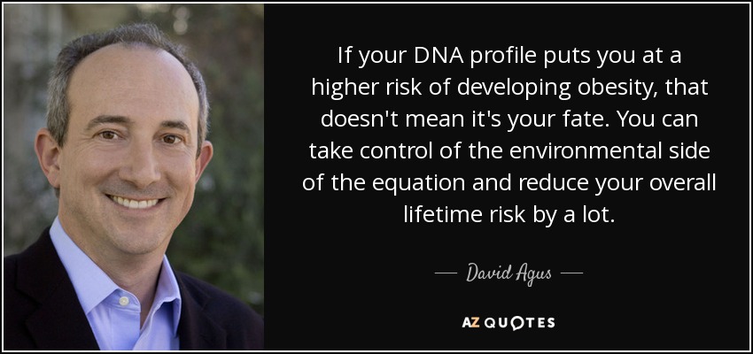 If your DNA profile puts you at a higher risk of developing obesity, that doesn't mean it's your fate. You can take control of the environmental side of the equation and reduce your overall lifetime risk by a lot. - David Agus