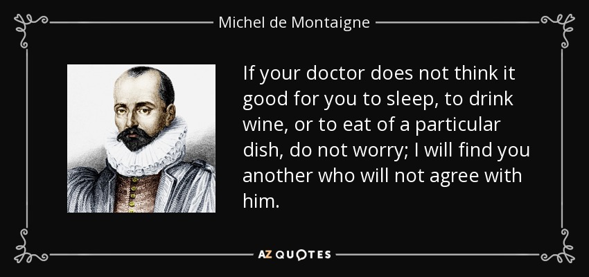 If your doctor does not think it good for you to sleep, to drink wine, or to eat of a particular dish, do not worry; I will find you another who will not agree with him. - Michel de Montaigne