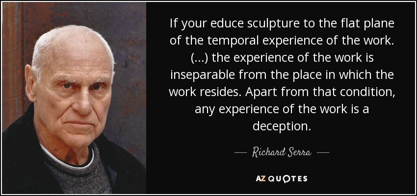 If your educe sculpture to the flat plane of the temporal experience of the work. (...) the experience of the work is inseparable from the place in which the work resides. Apart from that condition, any experience of the work is a deception. - Richard Serra
