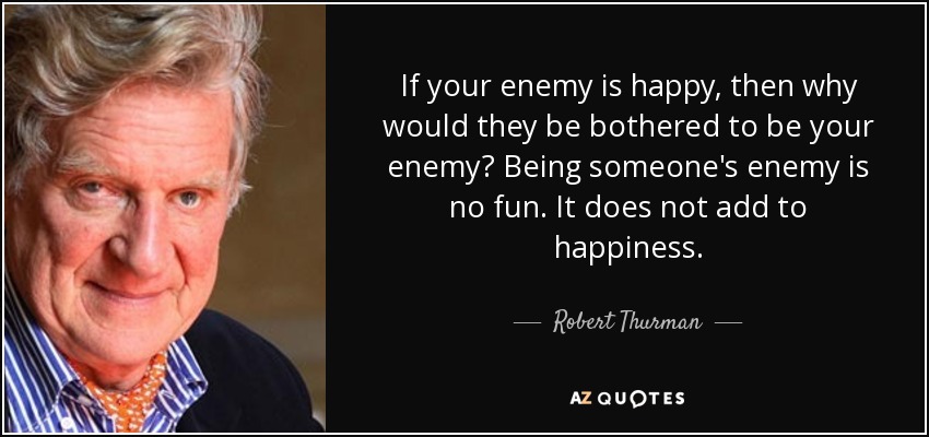 If your enemy is happy, then why would they be bothered to be your enemy? Being someone's enemy is no fun. It does not add to happiness. - Robert Thurman