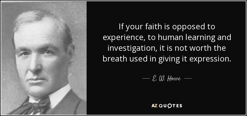 If your faith is opposed to experience, to human learning and investigation, it is not worth the breath used in giving it expression. - E. W. Howe