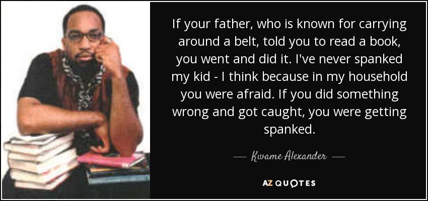 If your father, who is known for carrying around a belt, told you to read a book, you went and did it. I've never spanked my kid - I think because in my household you were afraid. If you did something wrong and got caught, you were getting spanked. - Kwame Alexander