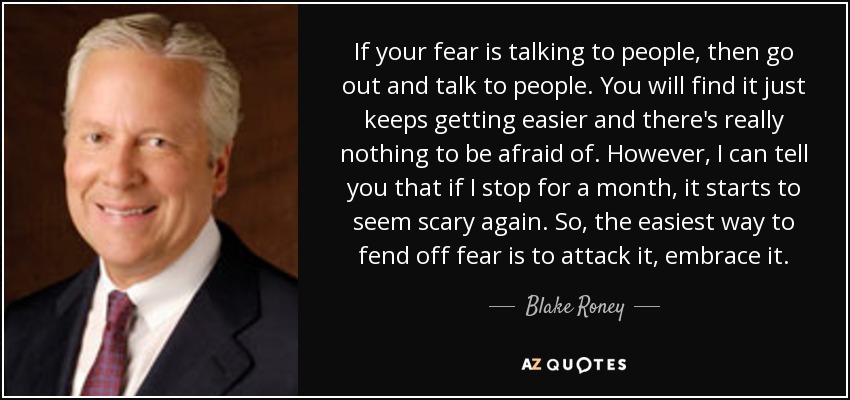 If your fear is talking to people, then go out and talk to people. You will find it just keeps getting easier and there's really nothing to be afraid of. However, I can tell you that if I stop for a month, it starts to seem scary again. So, the easiest way to fend off fear is to attack it, embrace it. - Blake Roney