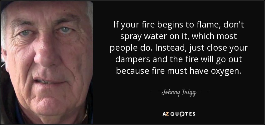 If your fire begins to flame, don't spray water on it, which most people do. Instead, just close your dampers and the fire will go out because fire must have oxygen. - Johnny Trigg
