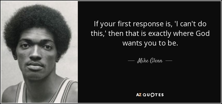 If your first response is, 'I can't do this,' then that is exactly where God wants you to be. - Mike Glenn