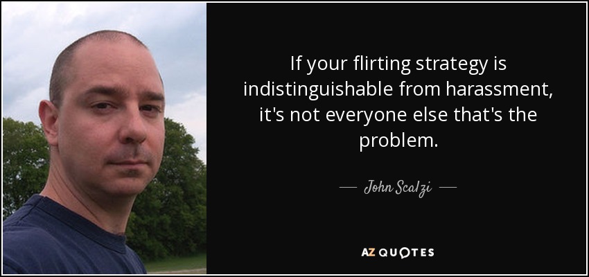 If your flirting strategy is indistinguishable from harassment, it's not everyone else that's the problem. - John Scalzi