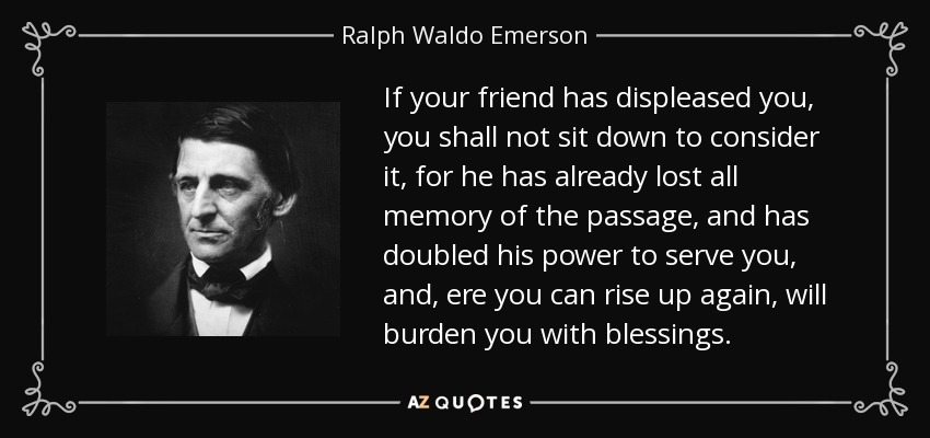If your friend has displeased you, you shall not sit down to consider it, for he has already lost all memory of the passage, and has doubled his power to serve you, and, ere you can rise up again, will burden you with blessings. - Ralph Waldo Emerson