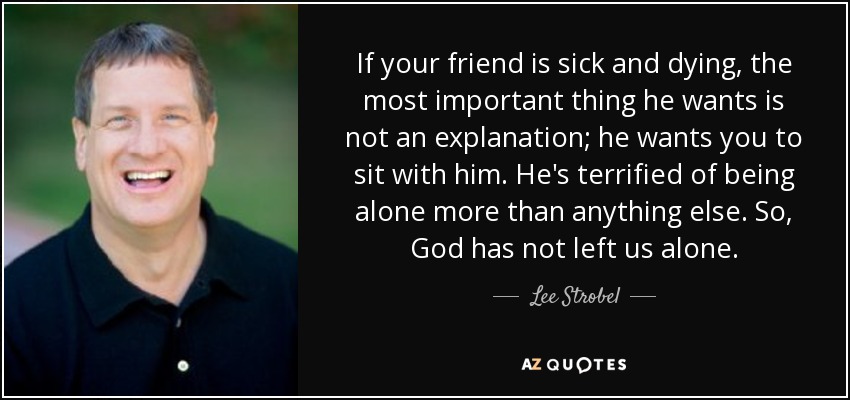 If your friend is sick and dying, the most important thing he wants is not an explanation; he wants you to sit with him. He's terrified of being alone more than anything else. So, God has not left us alone. - Lee Strobel