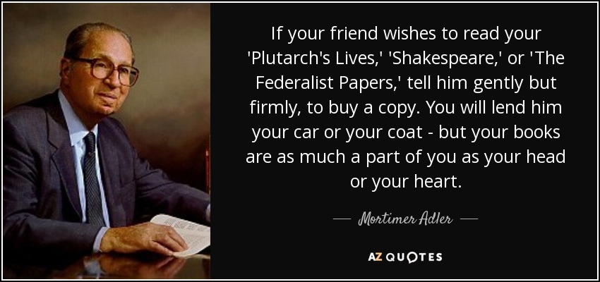 If your friend wishes to read your 'Plutarch's Lives,' 'Shakespeare,' or 'The Federalist Papers,' tell him gently but firmly, to buy a copy. You will lend him your car or your coat - but your books are as much a part of you as your head or your heart. - Mortimer Adler