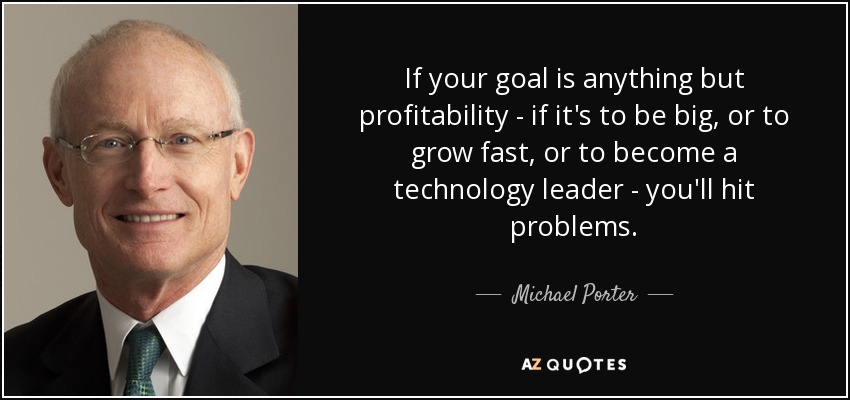 If your goal is anything but profitability - if it's to be big, or to grow fast, or to become a technology leader - you'll hit problems. - Michael Porter