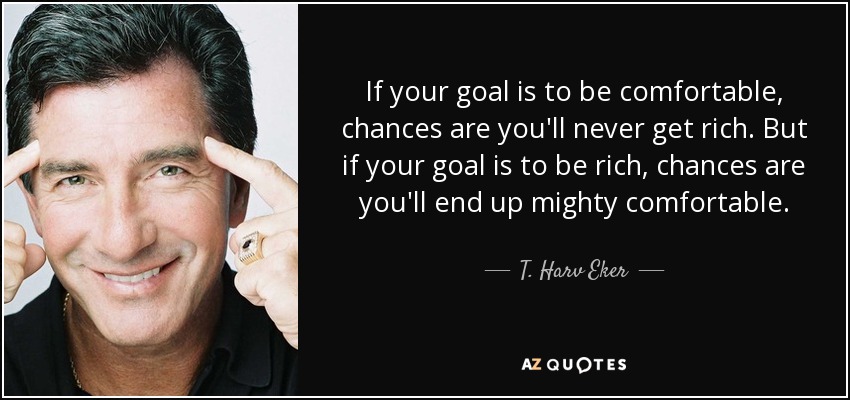 If your goal is to be comfortable, chances are you'll never get rich. But if your goal is to be rich, chances are you'll end up mighty comfortable. - T. Harv Eker