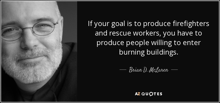 If your goal is to produce firefighters and rescue workers, you have to produce people willing to enter burning buildings. - Brian D. McLaren