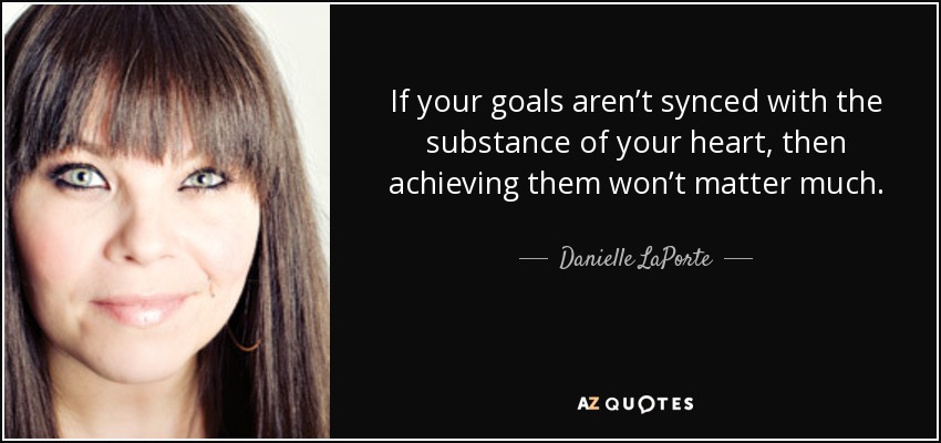 If your goals aren’t synced with the substance of your heart, then achieving them won’t matter much. - Danielle LaPorte