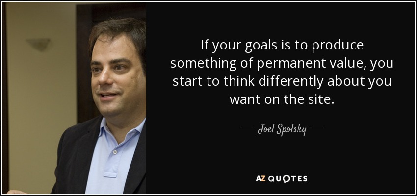 If your goals is to produce something of permanent value, you start to think differently about you want on the site. - Joel Spolsky