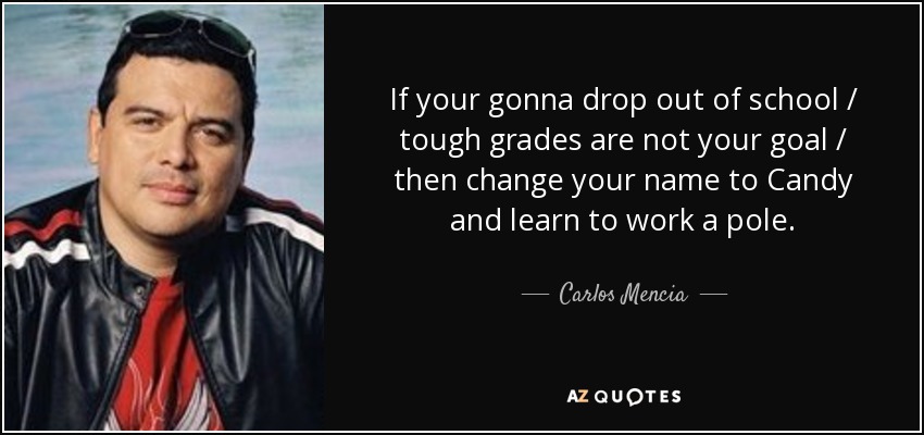 If your gonna drop out of school / tough grades are not your goal / then change your name to Candy and learn to work a pole. - Carlos Mencia