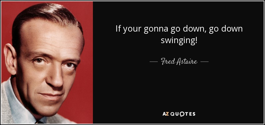 If your gonna go down, go down swinging! - Fred Astaire