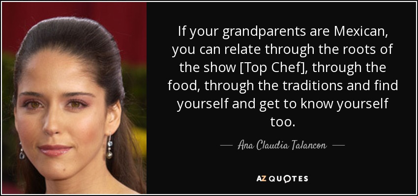 If your grandparents are Mexican, you can relate through the roots of the show [Top Chef], through the food, through the traditions and find yourself and get to know yourself too. - Ana Claudia Talancon