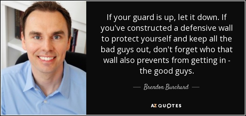 If your guard is up, let it down. If you've constructed a defensive wall to protect yourself and keep all the bad guys out, don't forget who that wall also prevents from getting in - the good guys. - Brendon Burchard