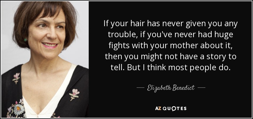 If your hair has never given you any trouble, if you've never had huge fights with your mother about it, then you might not have a story to tell. But I think most people do. - Elizabeth Benedict