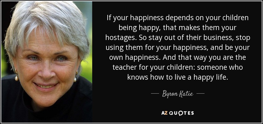 If your happiness depends on your children being happy, that makes them your hostages. So stay out of their business, stop using them for your happiness, and be your own happiness. And that way you are the teacher for your children: someone who knows how to live a happy life. - Byron Katie