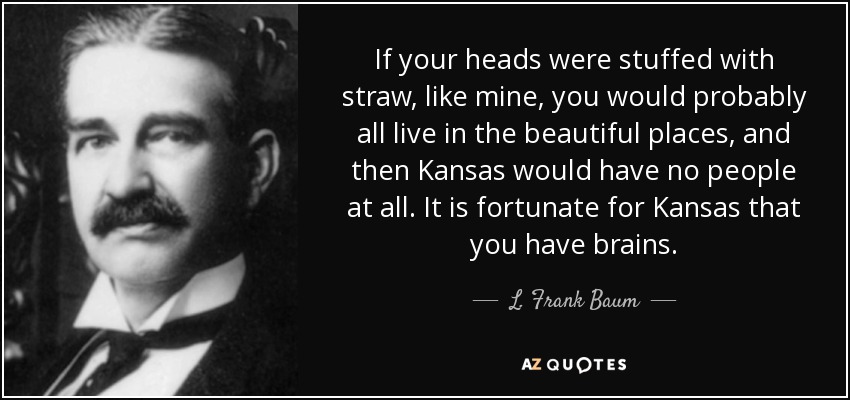 If your heads were stuffed with straw, like mine, you would probably all live in the beautiful places, and then Kansas would have no people at all. It is fortunate for Kansas that you have brains. - L. Frank Baum