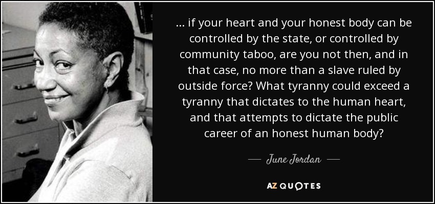 ... if your heart and your honest body can be controlled by the state, or controlled by community taboo, are you not then, and in that case, no more than a slave ruled by outside force? What tyranny could exceed a tyranny that dictates to the human heart, and that attempts to dictate the public career of an honest human body? - June Jordan