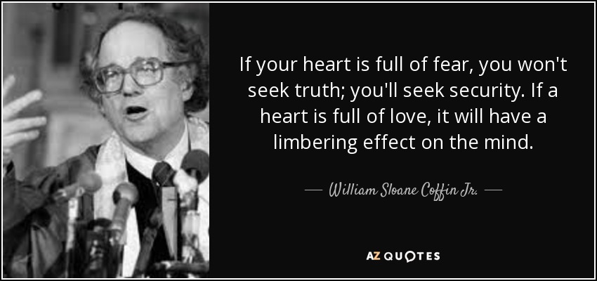 If your heart is full of fear, you won't seek truth; you'll seek security. If a heart is full of love, it will have a limbering effect on the mind. - William Sloane Coffin