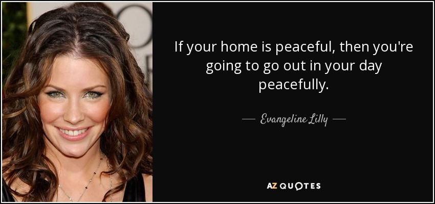 If your home is peaceful, then you're going to go out in your day peacefully. - Evangeline Lilly