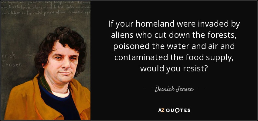 If your homeland were invaded by aliens who cut down the forests, poisoned the water and air and contaminated the food supply, would you resist? - Derrick Jensen